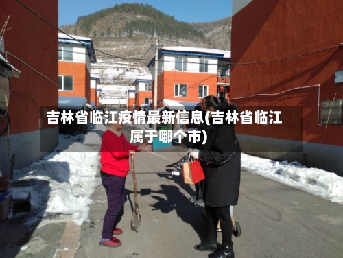 吉林省临江疫情最新信息(吉林省临江属于哪个市)-第1张图片