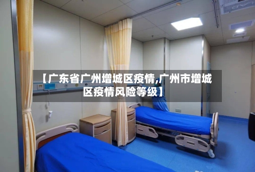 【广东省广州增城区疫情,广州市增城区疫情风险等级】-第1张图片