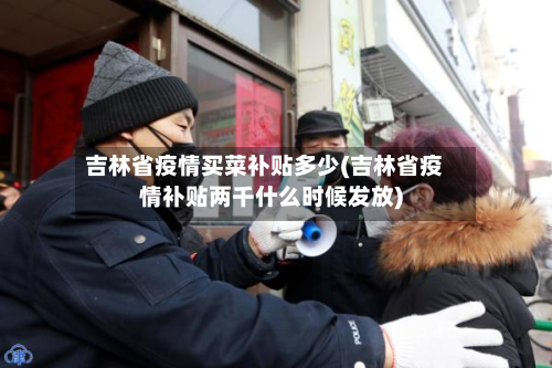 吉林省疫情买菜补贴多少(吉林省疫情补贴两千什么时候发放)-第1张图片