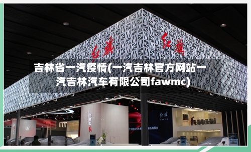 吉林省一汽疫情(一汽吉林官方网站一汽吉林汽车有限公司fawmc)-第3张图片