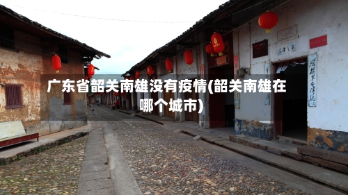 广东省韶关南雄没有疫情(韶关南雄在哪个城市)-第2张图片