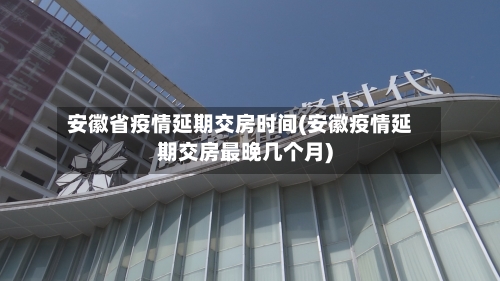 安徽省疫情延期交房时间(安徽疫情延期交房最晚几个月)-第2张图片