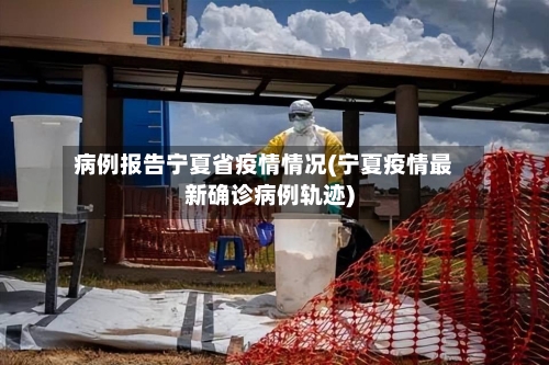 病例报告宁夏省疫情情况(宁夏疫情最新确诊病例轨迹)-第2张图片