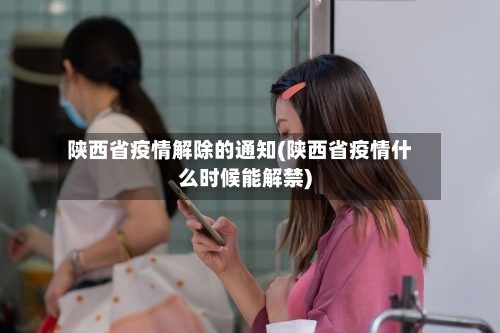 陕西省疫情解除的通知(陕西省疫情什么时候能解禁)-第2张图片