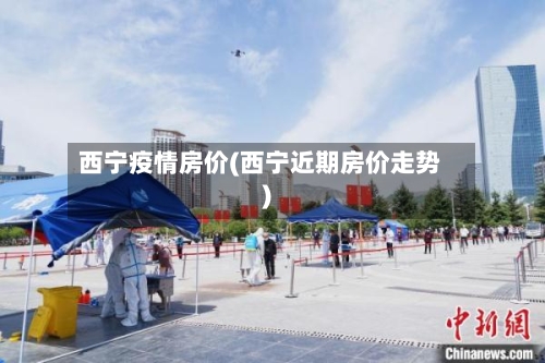 西宁疫情房价(西宁近期房价走势)-第3张图片