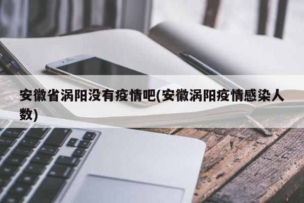 安徽省涡阳没有疫情吧(安徽涡阳疫情感染人数)