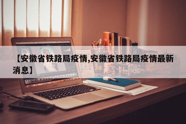 【安徽省铁路局疫情,安徽省铁路局疫情最新消息】