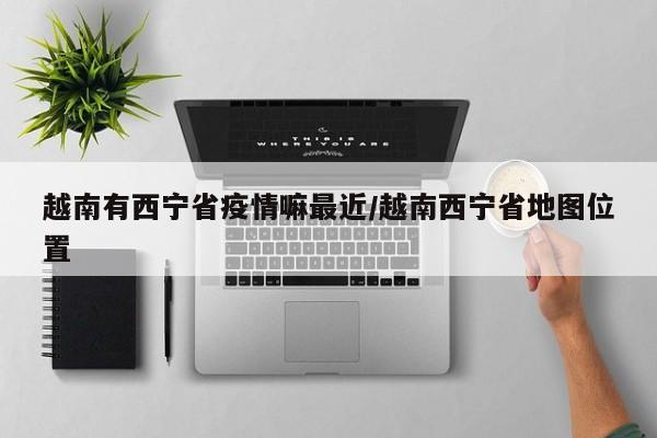 越南有西宁省疫情嘛最近/越南西宁省地图位置