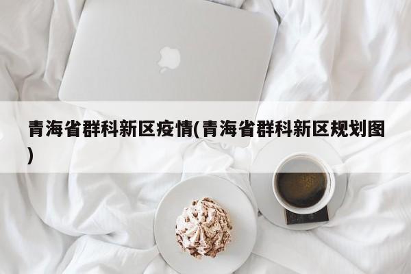 青海省群科新区疫情(青海省群科新区规划图)