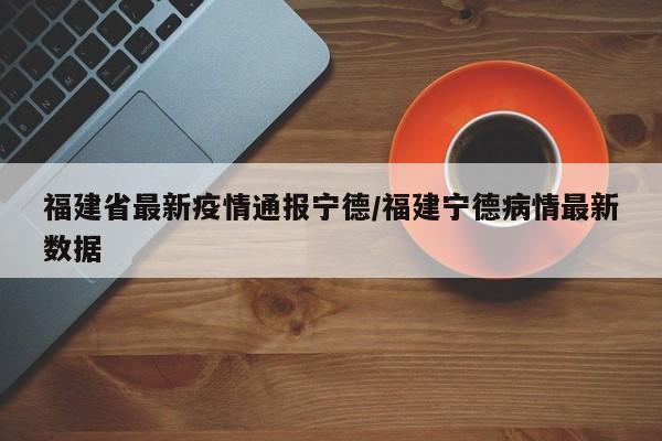 福建省最新疫情通报宁德/福建宁德病情最新数据