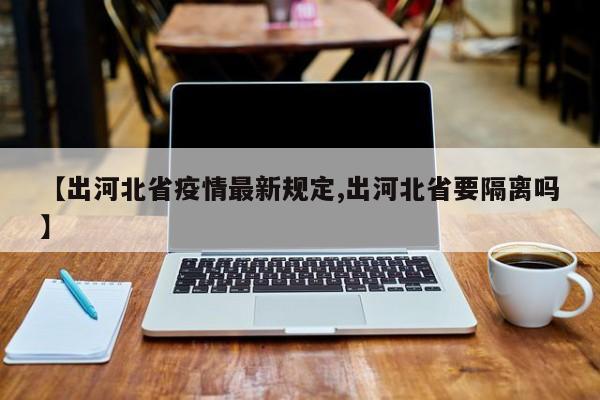 【出河北省疫情最新规定,出河北省要隔离吗】