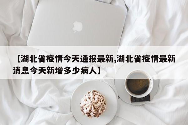 【湖北省疫情今天通报最新,湖北省疫情最新消息今天新增多少病人】