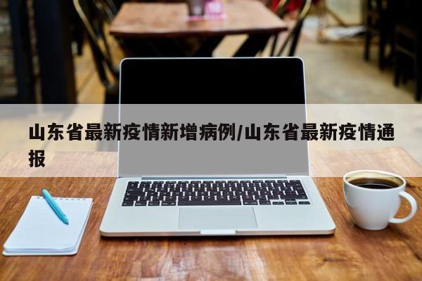 山东省最新疫情新增病例/山东省最新疫情通报