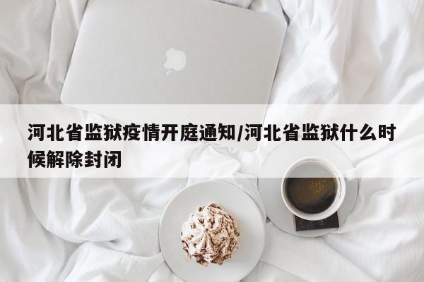 河北省监狱疫情开庭通知/河北省监狱什么时候解除封闭