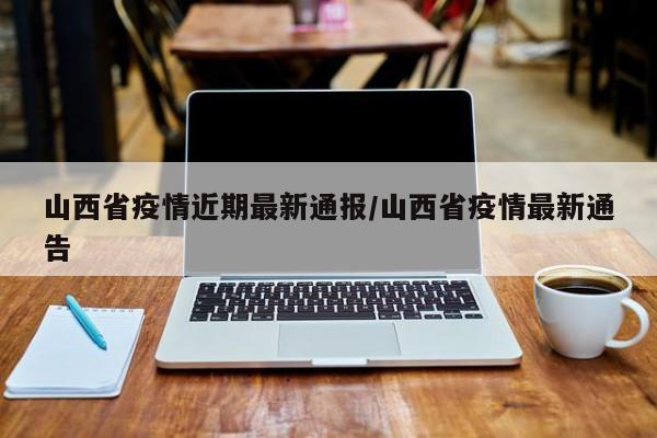 山西省疫情近期最新通报/山西省疫情最新通告