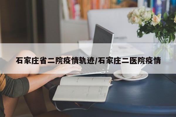 石家庄省二院疫情轨迹/石家庄二医院疫情