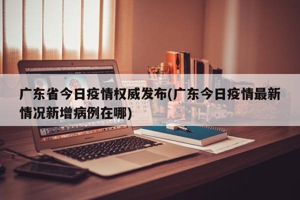 广东省今日疫情权威发布(广东今日疫情最新情况新增病例在哪)