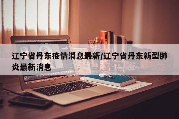 辽宁省丹东疫情消息最新/辽宁省丹东新型肺炎最新消息