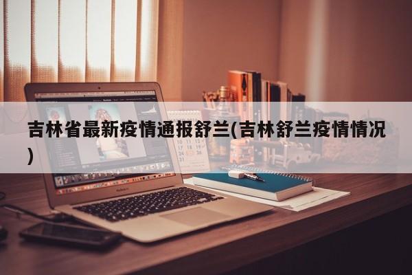 吉林省最新疫情通报舒兰(吉林舒兰疫情情况)