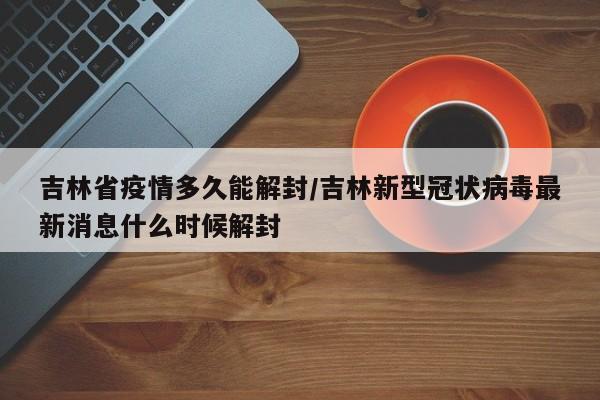 吉林省疫情多久能解封/吉林新型冠状病毒最新消息什么时候解封