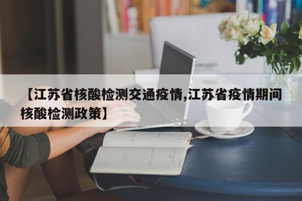 【江苏省核酸检测交通疫情,江苏省疫情期间核酸检测政策】