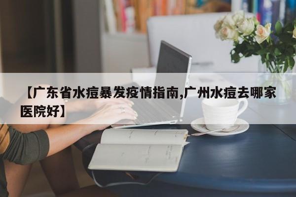 【广东省水痘暴发疫情指南,广州水痘去哪家医院好】