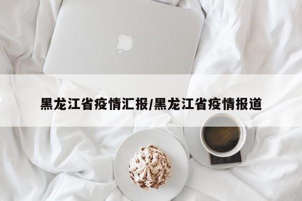黑龙江省疫情汇报/黑龙江省疫情报道