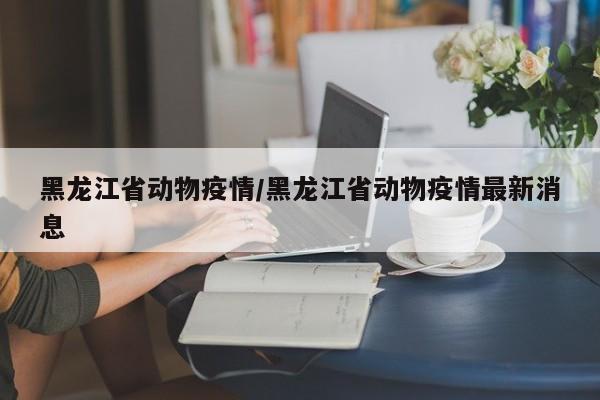黑龙江省动物疫情/黑龙江省动物疫情最新消息