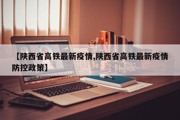 【陕西省高铁最新疫情,陕西省高铁最新疫情防控政策】