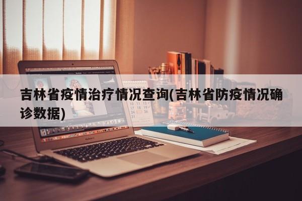 吉林省疫情治疗情况查询(吉林省防疫情况确诊数据)