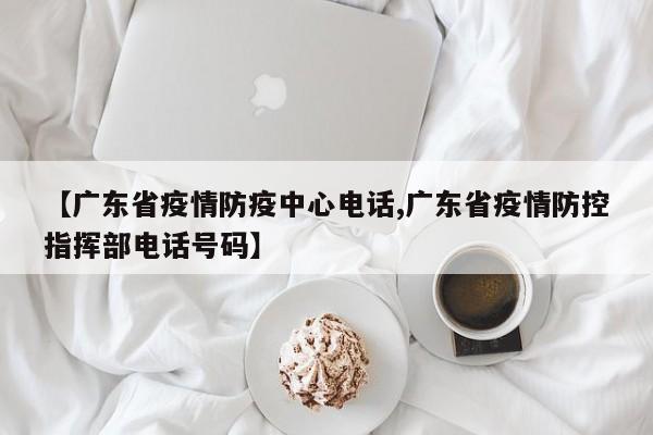 【广东省疫情防疫中心电话,广东省疫情防控指挥部电话号码】
