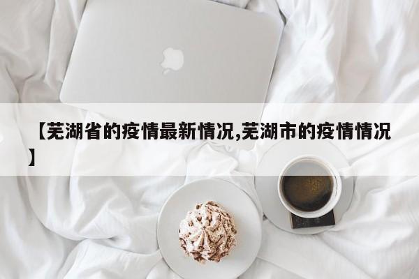 【芜湖省的疫情最新情况,芜湖市的疫情情况】