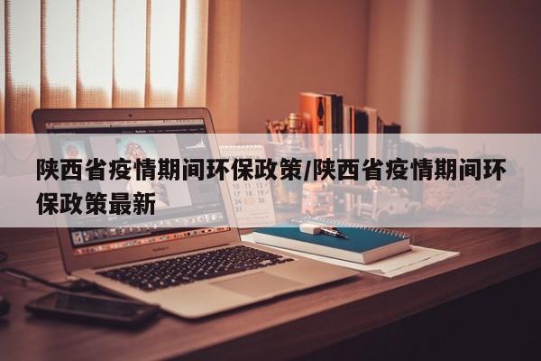 陕西省疫情期间环保政策/陕西省疫情期间环保政策最新