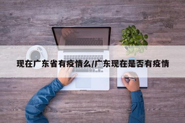 现在广东省有疫情么/广东现在是否有疫情