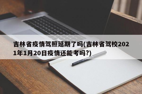 吉林省疫情驾照延期了吗(吉林省驾校2021年1月20日疫情还能考吗?)