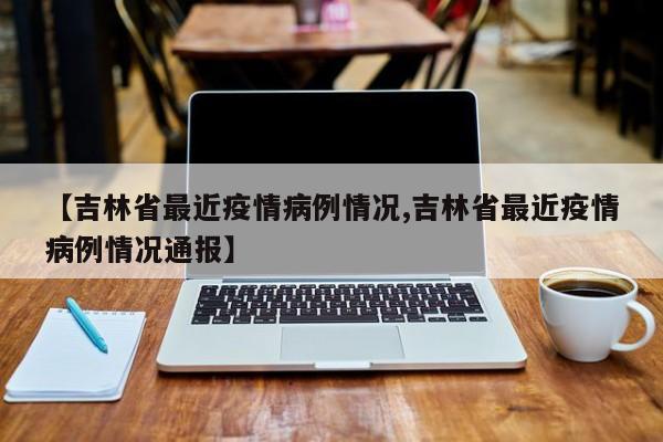 【吉林省最近疫情病例情况,吉林省最近疫情病例情况通报】