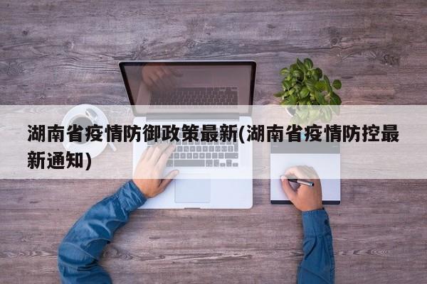 湖南省疫情防御政策最新(湖南省疫情防控最新通知)