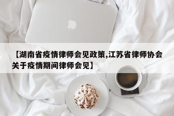 【湖南省疫情律师会见政策,江苏省律师协会关于疫情期间律师会见】