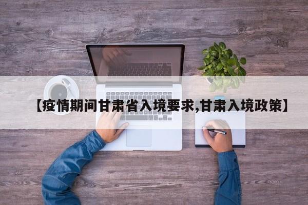 【疫情期间甘肃省入境要求,甘肃入境政策】