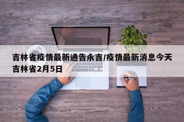吉林省疫情最新通告永吉/疫情最新消息今天吉林省2月5日