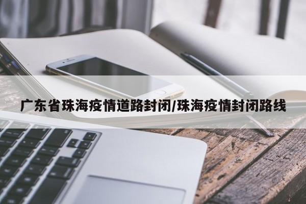 广东省珠海疫情道路封闭/珠海疫情封闭路线