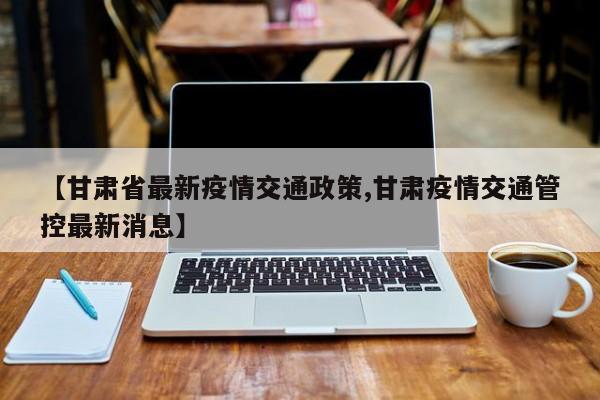 【甘肃省最新疫情交通政策,甘肃疫情交通管控最新消息】