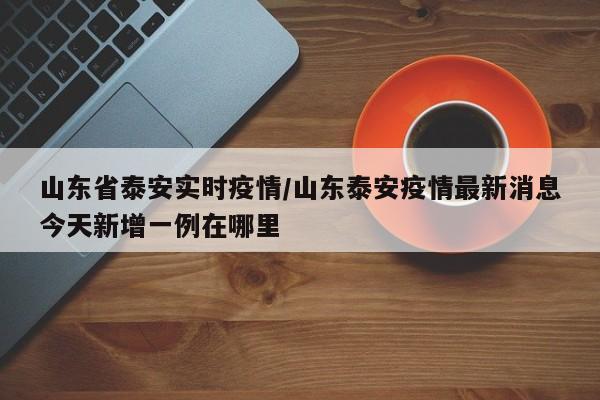 山东省泰安实时疫情/山东泰安疫情最新消息今天新增一例在哪里