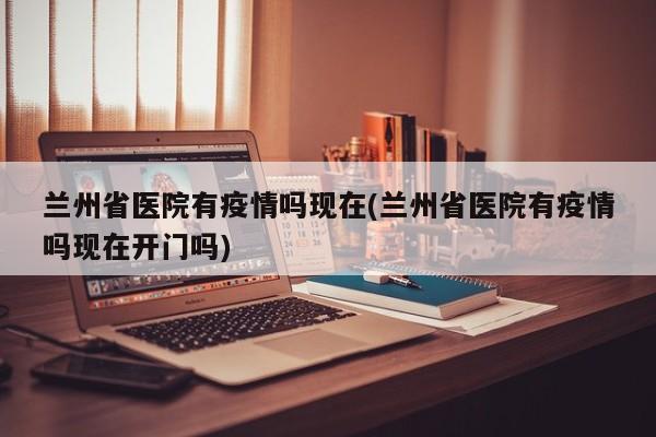 兰州省医院有疫情吗现在(兰州省医院有疫情吗现在开门吗)