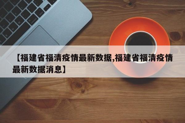 【福建省福清疫情最新数据,福建省福清疫情最新数据消息】