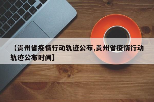 【贵州省疫情行动轨迹公布,贵州省疫情行动轨迹公布时间】