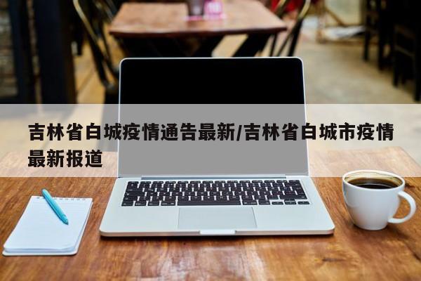 吉林省白城疫情通告最新/吉林省白城市疫情最新报道