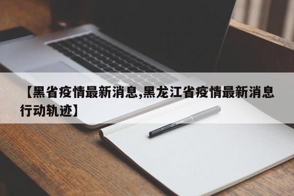 【黑省疫情最新消息,黑龙江省疫情最新消息行动轨迹】