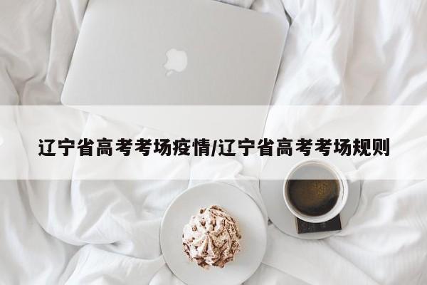 辽宁省高考考场疫情/辽宁省高考考场规则