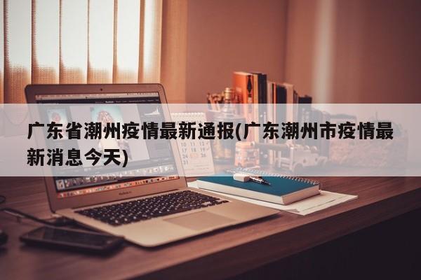 广东省潮州疫情最新通报(广东潮州市疫情最新消息今天)
